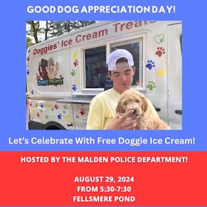 Has your pup been a “Good Boy” or “Good Girl”? Well, the Malden Police Department and its Animal Control Officer, Kevin Alkins, invites all Malden and area residents to Good Dog Appreciation Day on Friday, August 29. From 5:30-7:30 p.m., all “Good Dogs” can receive a free ice cream treat from the ice cream truck alongside Fellsmere Pond, off the Fellsway. Come join in the fun! For more information contact Malden Animal Control/Kevin Alkins at 781-397-7171. (Courtesy/Malden Police Department/Animal Control Unit)